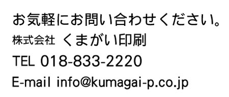 お気軽にお問い合わせください。
株式会社　くまがい印刷
018-833-2220
info@kumagai-p.co.jp